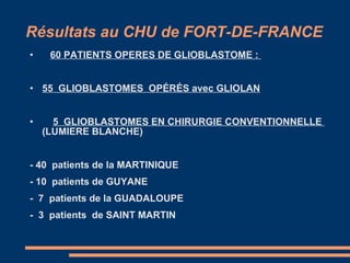 Résultats au CHU de FORT-DE-FRANCE 60 PATIENTS OPERES DE GLIOBLASTOME :  55  GLIOBLASTOMES  OPÉRÉS avec GLIOLAN 5  GLIOBLASTOMES EN CHIRURGIE CONVENTIONNELLE  (LUMIERE BLANCHE) - 40  patients de la MARTINIQUE - 10  patients de GUYANE -  7  patients de la GUADALOUPE -  3  patients  de SAINT MARTIN 