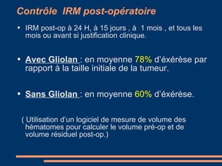 Contrôle  IRM post-opératoire IRM post-op à 24 H, à 15 jours , à  1 mois , et tous les mois ou avant si justification clinique. Avec Gliolan  : en moyenne  78%  d’éxérèse par rapport à la taille initiale de la tumeur. Sans Gliolan  : en moyenne  60%  d’éxérèse. ( Utilisation d’un logiciel de mesure de volume des hématomes pour calculer le volume pré-op et de volume résiduel post-op.) 
