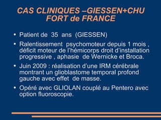 CAS CLINIQUES –GIESSEN+CHU FORT de FRANCE Patient de  35  ans  (GIESSEN) Ralentissement  psychomoteur depuis 1 mois , déficit moteur de l’hémicorps droit d’installation progressive , aphasie  de Wernicke et Broca. Juin 2009 : réalisation d’une IRM cérébrale montrant un glioblastome temporal profond gauche avec effet  de masse. Opéré avec GLIOLAN couplé au Pentero avec option fluoroscopie. 