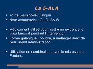 La 5-ALA Acide 5-amino-lévulinique Nom commercial : GLIOLAN  ® Médicament utilisé pour mettre en évidence le tissu tumoral pendant l’intervention. Forme galénique : poudre, à mélanger avec de l’eau avant administration. Utilisation en combinaison avec le microscope Pentero. 