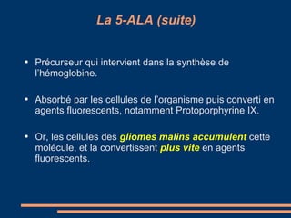 La 5-ALA (suite) Précurseur qui intervient dans la synthèse de l’hémoglobine. Absorbé par les cellules de l’organisme puis converti en agents fluorescents, notamment Protoporphyrine IX. Or, les cellules des  gliomes malins accumulent   cette molécule, et la convertissent  plus vite   en agents fluorescents. 