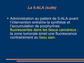 La 5-ALA (suite) Administration au patient de 5-ALA avant l’intervention entraîne la synthèse et l’accumulation de porphyrines  fluorescentes dans les tissus cancéreux  : la zone tumorale émet une fluorescence contrairement au  tissu sain. 