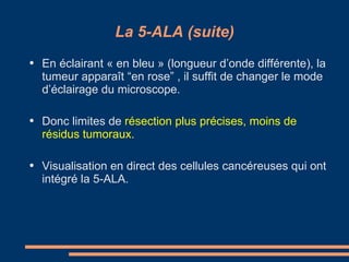 La 5-ALA (suite) En éclairant « en bleu » (longueur d’onde différente), la tumeur apparaît “en rose” , il suffit de changer le mode d’éclairage du microscope. Donc limites de  résection plus précises, moins de résidus tumoraux. Visualisation en direct des cellules cancéreuses qui ont intégré la 5-ALA. 