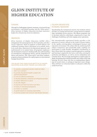 A WIDE CHOICE OF PROGRAMS
                                                                                               Choice
                     Glion has developed two main pathways of education:
                     • Hospitality Management
                     • Event, Sport and Entertainment Management

                     ASSOCIATE / BACHELOR DEGREES
                     While students must choose a path when they enter GIHE, they have the opportunity to change academic pathways at
                     the end of semester 1.


                                                      HOSPITALITY                                       EVENT, SPORT &
                                                                                                        ENTERTAINMENT
                                                      MANAGEMENT                                         MANAGEMENT

                                                                                Students are allowed
                                                                               to change pathway at
                                                          Semester 1             the end of the first        Semester 1
                                                         Glion Campus                 semester              Glion Campus


                                                          Semester 2                                         Semester 2
                                                           Internship                                       Glion Campus

                                                          Semester 3                                         Semester 3
                                                         Glion Campus                                         Internship
P A T H W AY S




                                                          Semester 4                                         Semester 4
                                                         Bulle Campus                                       Glion Campus

                                             Page 7                                                                           Page 11
                                                                                                                        Event, Sport &
                                       Hospitality
                                                                               Associate Degree                         Entertainment
                                      Administration
                                                                                                                        Administration
                                                                                    Semester 5
                                            Pages 8-9                                Internship                             Pages 12 - 13

                                   Hospitality Management                                                                Event, Sport &
                                                                                    Semester 6                           Entertainment
                                                                                   Bulle Campus                           Management
                                  Hospitality & Tourism
                                      Management                                    Semester 7                        Event Management
                                                                                   Bulle Campus
                                   Hospitality Finance &
                                   Revenue Management                                                                      Entertainment
                                                                               Bachelor’s Degree                           Management
                                   Hospitality & Human
                                        Resources                                                                     Sport & Entertainment
                                                                                                                            Marketing
                                   Hospitality Marketing
                                                                                                                      Sport & Entertainment
                                                                                                                      Facility Management
                                   Hospitality and Event
                                      Management

                                        Hospitality &
                                       Environmental
                                        Management

                     Please note: specializations may be added as new needs evolve from the industry's perspective.



                     POST GRADUATE PROGRAMS
                     GIHE offers post graduate programs from 1 to 2 years in hospitality (page 10) or in Event, Sport and Entertainment (page 14).



                 4
 