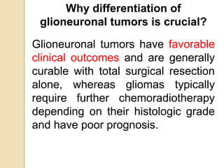 Why differentiation of
glioneuronal tumors is crucial?
Glioneuronal tumors have favorable
clinical outcomes and are generally
curable with total surgical resection
alone, whereas gliomas typically
require further chemoradiotherapy
depending on their histologic grade
and have poor prognosis.
 