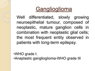 Ganglioglioma
Well differentiated, slowly growing
neuroepithelial tumour, composed of
neoplastic, mature ganglion cells in
combination with neoplastic glial cells;
the most frequent entity observed in
patients with long-term epilepsy.
•WHO grade I.
•Anaplastic ganglioglioma-WHO grade III
 