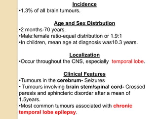 Incidence
•1.3% of all brain tumours.
Age and Sex Distrbution
•2 months-70 years.
•Male:female ratio-equal distribution or 1.9:1
•In children, mean age at diagnosis was10.3 years.
Localization
•Occur throughout the CNS, especially temporal lobe.
Clinical Features
•Tumours in the cerebrum- Seizures
• Tumours involving brain stem/spinal cord- Crossed
paresis and sphincteric disorder after a mean of
1.5years.
•Most common tumours associated with chronic
temporal lobe epilepsy.
 
