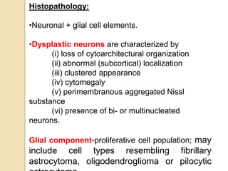 Histopathology:
•Neuronal + glial cell elements.
•Dysplastic neurons are characterized by
(i) loss of cytoarchitectural organization
(ii) abnormal (subcortical) localization
(iii) clustered appearance
(iv) cytomegaly
(v) perimembranous aggregated Nissl
substance
(vi) presence of bi- or multinucleated
neurons.
Glial component-proliferative cell population; may
include cell types resembling fibrillary
astrocytoma, oligodendroglioma or pilocytic
 
