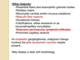 •Other features:
•Rosenthal fibers and eosinophilic granular bodies
•Fibrillary matrix
•Microcystic cavities and/or mucous substance
•Reticulin fiber network.
•Occasional mitoses.
•Calcifications, either excessive or as
neuronal/capillary incrustation
•Extensive perivascular lymphoid infiltrates
•Prominent capillary network
•In anaplastic gangliogliomas, malignant change
involves the glial component; necrosis maybe
present.
•May display a clear cell morphology.
 