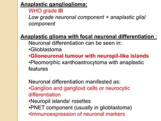 Anaplastic ganglioglioma:
WHO grade III
Low grade neuronal component + anaplastic glial
component
Anaplastic glioma with focal neuronal differentiation :
Neuronal differentiation can be seen in:
•Glioblastoma
•Glioneuronal tumour with neuropil-like islands
•Pleomorphic xanthoastrocytoma with anaplastic
features
Neuronal differentiation manifested as:
•Ganglion and ganglioid cells or neurocytic
differentiation
•Neuropil islands/ rosettes
•PNET component (usually in glioblastoma)
•Immunoexpression of neuronal markers
 