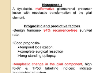 Histogenesis
A dysplastic, malformative glioneuronal precursor
lesion with neoplastic transformation of the glial
element.
Prognostic and predictive factors
•Benign tumours- 94% recurrence-free survival
rate.
•Good prognosis-
temporal localization
complete surgical resection
long-standing epilepsy.
•Anaplastic change in the glial component, high
Ki-67 & TP53 labelling indices: indicate
 