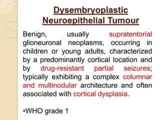 Dysembryoplastic
Neuroepithelial Tumour
Benign, usually supratentorial
glioneuronal neoplasms, occurring in
children or young adults, characterized
by a predominantly cortical location and
by drug-resistant partial seizures;
typically exhibiting a complex columnar
and multinodular architecture and often
associated with cortical dysplasia.
•WHO grade 1
 