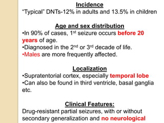 Incidence
“Typical” DNTs-12% in adults and 13.5% in children
Age and sex distribution
•In 90% of cases, 1st seizure occurs before 20
years of age.
•Diagnosed in the 2nd or 3rd decade of life.
•Males are more frequently affected.
Localization
•Supratentorial cortex, especially temporal lobe
•Can also be found in third ventricle, basal ganglia
etc.
Clinical Features:
Drug-resistant partial seizures, with or without
secondary generalization and no neurological
 