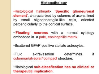 Histopathology
•Histological hallmark- ‘Specific glioneuronal
element’, characterized by columns of axons lined
by small oligodendroglia-like cells, oriented
perpendicularly to the cortical surface.
•‘Floating’ neurons with a normal cytology
embedded in a pale, eosinophilic matrix.
•Scattered GFAP-positive stellate astrocytes.
•Fluid extravasation determines if
columnar/alveolar/ compact structure.
•Histological sub-classfication has no clinical or
therapeutic implication.
 