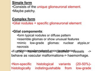 Simple form
•Consists of the unique glioneuronal element.
•Maybe patchy.
Complex form
•Glial nodules + specific glioneuronal element
•Glial components:
•form typical nodules or diffuse pattern
•resemble gliomas or show unusual features
•mimic low-grade gliomas: nuclear atypia,or
necrosis
•microvascular network poor to exuberant.•Frankly hamartomatous, calcified vessels ->
behave as vascular malformations-> haemorrhage.
•Non-specific histological variants (20-50%)-
histologically indistinguishable from low-grade
 
