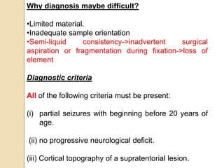 Why diagnosis maybe difficult?
•Limited material.
•Inadequate sample orientation
•Semi-liquid consistency->inadvertent surgical
aspiration or fragmentation during fixation->loss of
element
Diagnostic criteria
All of the following criteria must be present:
(i) partial seizures with beginning before 20 years of
age.
(ii) no progressive neurological deficit.
(iii) Cortical topography of a supratentorial lesion.
 