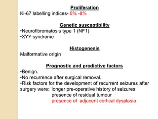Proliferation
Ki-67 labelling indices- 0% -8%
Genetic susceptibility
•Neurofibromatosis type 1 (NF1)
•XYY syndrome
Histogenesis
Malformative origin
Prognostic and predictive factors
•Benign.
•No recurrence after surgical removal.
•Risk factors for the development of recurrent seizures after
surgery were: longer pre-operative history of seizures
presence of residual tumour
presence of adjacent cortical dysplasia
 