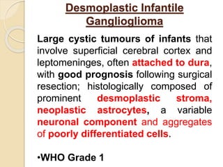 Desmoplastic Infantile
Ganglioglioma
Large cystic tumours of infants that
involve superficial cerebral cortex and
leptomeninges, often attached to dura,
with good prognosis following surgical
resection; histologically composed of
prominent desmoplastic stroma,
neoplastic astrocytes, a variable
neuronal component and aggregates
of poorly differentiated cells.
•WHO Grade 1
 