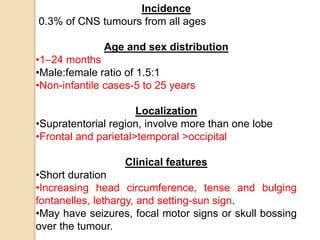 Incidence
0.3% of CNS tumours from all ages
Age and sex distribution
•1–24 months
•Male:female ratio of 1.5:1
•Non-infantile cases-5 to 25 years
Localization
•Supratentorial region, involve more than one lobe
•Frontal and parietal>temporal >occipital
Clinical features
•Short duration
•Increasing head circumference, tense and bulging
fontanelles, lethargy, and setting-sun sign.
•May have seizures, focal motor signs or skull bossing
over the tumour.
 