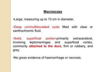Macroscopy
•Large, measuring up to 13 cm in diameter,
•Deep uni/multiloculated cysts filled with clear or
xanthochromic fluid.
•Solid, superficial portion-primarily extracerebral,
involving leptomeninges and superficial cortex,
commonly attached to the dura, firm or rubbery, and
grey.
•No gross evidence of haemorrhage or necrosis.
 