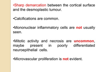•Sharp demarcation between the cortical surface
and the desmoplastic tumour.
•Calcifications are common.
•Mononuclear inflammatory cells are not usually
seen.
•Mitotic activity and necrosis are uncommon,
maybe present in poorly differentiated
neuroepithelial cells.
•Microvascular proliferation is not evident.
 