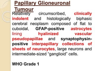Papillary Glioneuronal
Tumour
Relatively circumscribed, clinically
indolent and histologically biphasic
cerebral neoplasm composed of flat to
cuboidal, GFAP-positive astrocytes
lining hyalinized vascular
pseudopapillae and synaptophysin-
positive interpapillary collections of
sheets of neurocytes, large neurons and
intermediate-sized “ganglioid” cells.
WHO Grade 1
 