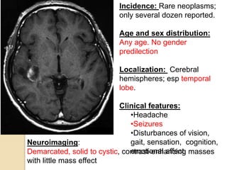 Incidence: Rare neoplasms;
only several dozen reported.
Age and sex distribution:
Any age. No gender
predilection
Localization: Cerebral
hemispheres; esp temporal
lobe.
Clinical features:
•Headache
•Seizures
•Disturbances of vision,
gait, sensation, cognition,
emotional affect
Neuroimaging:
Demarcated, solid to cystic, contrast-enhancing masses
with little mass effect
 