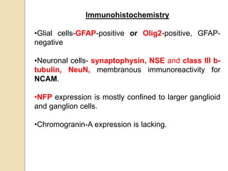 Immunohistochemistry
•Glial cells-GFAP-positive or Olig2-positive, GFAP-
negative
•Neuronal cells- synaptophysin, NSE and class III b-
tubulin, NeuN, membranous immunoreactivity for
NCAM.
•NFP expression is mostly confined to larger ganglioid
and ganglion cells.
•Chromogranin-A expression is lacking.
 