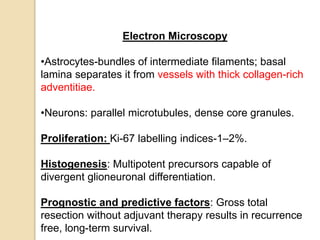 Electron Microscopy
•Astrocytes-bundles of intermediate filaments; basal
lamina separates it from vessels with thick collagen-rich
adventitiae.
•Neurons: parallel microtubules, dense core granules.
Proliferation: Ki-67 labelling indices-1–2%.
Histogenesis: Multipotent precursors capable of
divergent glioneuronal differentiation.
Prognostic and predictive factors: Gross total
resection without adjuvant therapy results in recurrence
free, long-term survival.
 