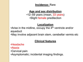 Incidence: Rare
Age and sex distribution
•12–59 years (mean, 33 years)
•Slight female predilection
Localization
•Arise in the midline, occupy the 4th ventricle and/or
aqueduct
•May involve adjacent brain stem, cerebellar vermis etc
Clinical features
•Headache
•Ataxia
•Cervical pain
•Asymptomatic; incidental imaging findings.
 