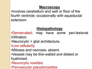 Macroscopy
•Involves cerebellum and wall or floor of the
fourth ventricle; occasionally with aqueductal
extension.
Histopathology
•Demarcated; may have some peri-lesional
infiltration.
•Neurocytic + glial architecture.
•Low cellularity
•Mitoses and necrosis- absent.
•Vessels may be thin-walled and dilated or
hyalinized.
•Neurocytic rosettes
•Perivascular pseudorosettes
 