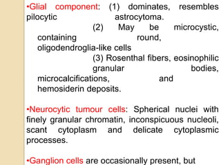 •Glial component: (1) dominates, resembles
pilocytic astrocytoma.
(2) May be microcystic,
containing round,
oligodendroglia-like cells
(3) Rosenthal fibers, eosinophilic
granular bodies,
microcalcifications, and
hemosiderin deposits.
•Neurocytic tumour cells: Spherical nuclei with
finely granular chromatin, inconspicuous nucleoli,
scant cytoplasm and delicate cytoplasmic
processes.
•Ganglion cells are occasionally present, but
 