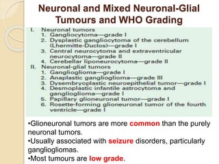 Neuronal and Mixed Neuronal-Glial
Tumours and WHO Grading
•Glioneuronal tumors are more common than the purely
neuronal tumors.
•Usually associated with seizure disorders, particularly
gangliogliomas.
•Most tumours are low grade.
 