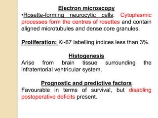 Electron microscopy
•Rosette-forming neurocytic cells: Cytoplasmic
processes form the centres of rosettes and contain
aligned microtubules and dense core granules.
Proliferation: Ki-67 labelling indices less than 3%.
Histogenesis
Arise from brain tissue surrounding the
infratentorial ventricular system.
Prognostic and predictive factors
Favourable in terms of survival, but disabling
postoperative deficits present.
 