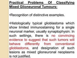 Practical Problems Of Classifying
Mixed Glioneuronal Tumours:
•Recognition of distinctive examples.
•Histologically typical glioblastoma which
show limited immunostaining for a single
neuronal marker, usually synaptophysin: In
such settings, there is no convincing
evidence to suggest that such tumors will
behave differently from conventional
glioblastoma, and designation of such
lesions as mixed glioneuronal neoplasms
is not justified.
 