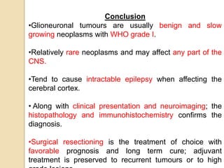 Conclusion
•Glioneuronal tumours are usually benign and slow
growing neoplasms with WHO grade I.
•Relatively rare neoplasms and may affect any part of the
CNS.
•Tend to cause intractable epilepsy when affecting the
cerebral cortex.
• Along with clinical presentation and neuroimaging; the
histopathology and immunohistochemistry confirms the
diagnosis.
•Surgical resectioning is the treatment of choice with
favorable prognosis and long term cure; adjuvant
treatment is preserved to recurrent tumours or to high
 
