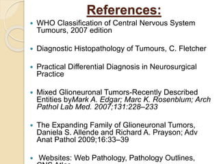 References:
 WHO Classification of Central Nervous System
Tumours, 2007 edition
 Diagnostic Histopathology of Tumours, C. Fletcher
 Practical Differential Diagnosis in Neurosurgical
Practice
 Mixed Glioneuronal Tumors-Recently Described
Entities byMark A. Edgar; Marc K. Rosenblum; Arch
Pathol Lab Med. 2007;131:228–233
 The Expanding Family of Glioneuronal Tumors,
Daniela S. Allende and Richard A. Prayson; Adv
Anat Pathol 2009;16:33–39
 Websites: Web Pathology, Pathology Outlines,
 
