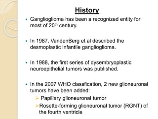 History
 Ganglioglioma has been a recognized entity for
most of 20th century.
 In 1987, VandenBerg et al described the
desmoplastic infantile ganglioglioma.
 In 1988, the first series of dysembryoplastic
neuroepithelial tumors was published.
 In the 2007 WHO classfication, 2 new glioneuronal
tumors have been added:
 Papillary glioneuronal tumor
Rosette-forming glioneuronal tumor (RGNT) of
the fourth ventricle
 