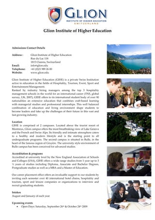 Glion Institute of Higher Education



Admissions Contact Details

Address :       Glion Institute of Higher Education
                Rue du Lac 118
                1815 Clarens, Switzerland
Email:          info@glion.edu
Telephone:      +41 (0)21 989 26 00
Website:        www.glion.edu

Glion Institute of Higher Education (GIHE) is a private Swiss Institution
active in education in the fields of Hospitality, Tourism, Event, Sport and
Entertainment Management.
Ranked by industry hiring managers among the top 3 hospitality
management schools in the world for an international career (TNS, global
survey, UK, 2007), GIHE offers to its international student body of over 90
nationalities an extensive education that combines craft-based learning
with managerial studies and professional internships. This well balanced
combination of education and living environment shape students to
become leaders and take up the challenges of their future in this vast and
fast growing industry.

Location
GIHE is comprised of 2 campuses. Located above the tourist resort of
Montreux, Glion campus offers the most breathtaking view of Lake Geneva
and the French and Swiss Alps. Its friendly and intimate atmosphere caters
to a healthy and modern lifestyle and is the starting point to all
undergraduate programs. The second campus is situated in Bulle, in the
heart of the famous region of Gruyère. The university style environment of
Bulle campus has been conceived for advanced studies.

Accreditation & programs
Accredited at university level by the New England Association of Schools
and Colleges (USA), GIHE offers a wide range studies from 1 year up to 3
½ years of studies including Diploma, Associate and Bachelor Degrees,
Postgraduate studies as well as a MBA and a Master of Education.

Our career placement office offers an invaluable support to our students by
inviting each semester over 40 international hotel chains, hospitality and
tourism, sport and leisure companies or organizations to interview and
recruit graduating students.

Intakes
August and January of each year

Upcoming events
   • Open Days: Saturday, September 26th & October 24th 2009
 