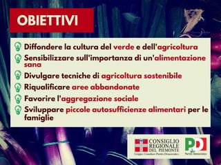 OBIETTIVI
Diffondere la cultura del verde e dell'agricoltura
Sensibilizzare sull'importanza di un'alimentazione
sana
Divulgare tecniche di agricoltura sostenibile
Riqualificare aree abbandonate
Favorire l'aggregazione sociale
Sviluppare piccole autosufficienze alimentari per le
famiglie
 