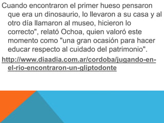 Cuando encontraron el primer hueso pensaron 
que era un dinosaurio, lo llevaron a su casa y al 
otro día llamaron al museo, hicieron lo 
correcto", relató Ochoa, quien valoró este 
momento como "una gran ocasión para hacer 
educar respecto al cuidado del patrimonio". 
http://www.diaadia.com.ar/cordoba/jugando-en-el- 
rio-encontraron-un-gliptodonte 
 