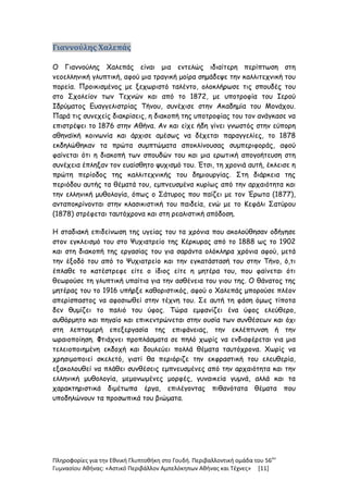 Πληροφορίες για την Εθνική Γλυπτοθήκη στο Γουδή. Περιβαλλοντική ομάδα του 56ου
Γυμνασίου Αθήνας: «Αστικό Περιβάλλον Αμπελόκηπων Αθήνας και Τέχνες» [11]
Γιαννούλης Χαλεπάς
Ο Γιαννούλης Χαλεπάς είναι μια εντελώς ιδιαίτερη περίπτωση στη
νεοελληνική γλυπτική, αφού μια τραγική μοίρα σημάδεψε την καλλιτεχνική του
πορεία. Προικισμένος με ξεχωριστό ταλέντο, ολοκλήρωσε τις σπουδές του
στο Σχολείον των Τεχνών και από το 1872, με υποτροφία του Ιερού
Ιδρύματος Ευαγγελιστρίας Τήνου, συνέχισε στην Ακαδημία του Μονάχου.
Παρά τις συνεχείς διακρίσεις, η διακοπή της υποτροφίας του τον ανάγκασε να
επιστρέψει το 1876 στην Αθήνα. Αν και είχε ήδη γίνει γνωστός στην εύπορη
αθηναϊκή κοινωνία και άρχισε αμέσως να δέχεται παραγγελίες, το 1878
εκδηλώθηκαν τα πρώτα συμπτώματα αποκλίνουσας συμπεριφοράς, αφού
φαίνεται ότι η διακοπή των σπουδών του και μια ερωτική απογοήτευση στη
συνέχεια έπληξαν τον ευαίσθητο ψυχισμό του. Έτσι, τη χρονιά αυτή, έκλεισε η
πρώτη περίοδος της καλλιτεχνικής του δημιουργίας. Στη διάρκεια της
περιόδου αυτής τα θέματά του, εμπνευσμένα κυρίως από την αρχαιότητα και
την ελληνική μυθολογία, όπως ο Σάτυρος που παίζει με τον Έρωτα (1877),
ανταποκρίνονται στην κλασικιστική του παιδεία, ενώ με το Κεφάλι Σατύρου
(1878) στρέφεται ταυτόχρονα και στη ρεαλιστική απόδοση.
Η σταδιακή επιδείνωση της υγείας του τα χρόνια που ακολούθησαν οδήγησε
στον εγκλεισμό του στο Ψυχιατρείο της Κέρκυρας από το 1888 ως το 1902
και στη διακοπή της εργασίας του για σαράντα ολόκληρα χρόνια αφού, μετά
την έξοδό του από το Ψυχιατρείο και την εγκατάστασή του στην Τήνο, ό,τι
έπλαθε το κατέστρεφε είτε ο ίδιος είτε η μητέρα του, που φαίνεται ότι
θεωρούσε τη γλυπτική υπαίτια για την ασθένεια του γιου της. Ο θάνατος της
μητέρας του το 1916 υπήρξε καθοριστικός, αφού ο Χαλεπάς μπορούσε πλέον
απερίσπαστος να αφοσιωθεί στην τέχνη του. Σε αυτή τη φάση όμως τίποτα
δεν θυμίζει το παλιό του ύφος. Τώρα εμφανίζει ένα ύφος ελεύθερο,
αυθόρμητο και πηγαίο και επικεντρώνεται στην ουσία των συνθέσεων και όχι
στη λεπτομερή επεξεργασία της επιφάνειας, την εκλέπτυνση ή την
ωραιοποίηση. Φτιάχνει προπλάσματα σε πηλό χωρίς να ενδιαφέρεται για μια
τελειοποιημένη εκδοχή και δουλεύει πολλά θέματα ταυτόχρονα. Χωρίς να
χρησιμοποιεί σκελετό, γιατί θα περιόριζε την εκφραστική του ελευθερία,
εξακολουθεί να πλάθει συνθέσεις εμπνευσμένες από την αρχαιότητα και την
ελληνική μυθολογία, μεμονωμένες μορφές, γυναικεία γυμνά, αλλά και τα
χαρακτηριστικά διμέτωπα έργα, επιλέγοντας πιθανότατα θέματα που
υποδηλώνουν τα προσωπικά του βιώματα.
 