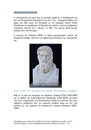 Πληροφορίες για την Εθνική Γλυπτοθήκη στο Γουδή. Περιβαλλοντική ομάδα του 56ου
Γυμνασίου Αθήνας: «Αστικό Περιβάλλον Αμπελόκηπων Αθήνας και Τέχνες» [4]
Επτανησιακή γλυπτική
Η επανεμφάνιση της γλυπτικής με αυτόνομη μορφή και η αποδέσμευσή της
από τον δευτερεύοντα διακοσμητικό της ρόλο που πραγματοποιήθηκε στις
αρχές του 19ου αιώνα στα Επτάνησα, με τον κερκυραίο γλύπτη Παύλο
Προσαλέντη τον πρεσβύτερο. Ο Προσαλέντης υπήρξε ο πρώτος ακαδημαϊκός
νεοέλληνας γλύπτης και ο ιδρυτής, το 1811, της πρώτης Καλλιτεχνικής
Σχολής στον ελληνικό χώρο.
Η προτομή του Πλάτωνα (1815), το πρώτο χρονολογημένο γλυπτό της
σύγχρονης Ελλάδας, αποτελεί ένα χαρακτηριστικό δείγμα της τεχνοτροπίας
του.
Εικόνα 3: Πλάτων, 1815, από μάρμαρο από τον Κερκυραίο Παύλο Προσαλέντε τον πρεσβύτερο
Μαζί με το φίλο και συνεργάτη του Δημήτριο Τριβώλη-Πιέρη (1785-1808)
και το μαθητή του Ιωάννη-Βαπτιστή Καλοσγούρο (1794-1878) αποτελούν
τους τρεις εκπροσώπους της Επτανησιακής Σχολής στη γλυπτική, που όμως
παρέμεινε ανεξάρτητη από τον υπόλοιπο ελλαδικό χώρο και δεν είχε
συνέχεια ως την εμφάνιση του Κεφαλλονίτη Γεωργίου Μπονάνου (1863-
1940).
 