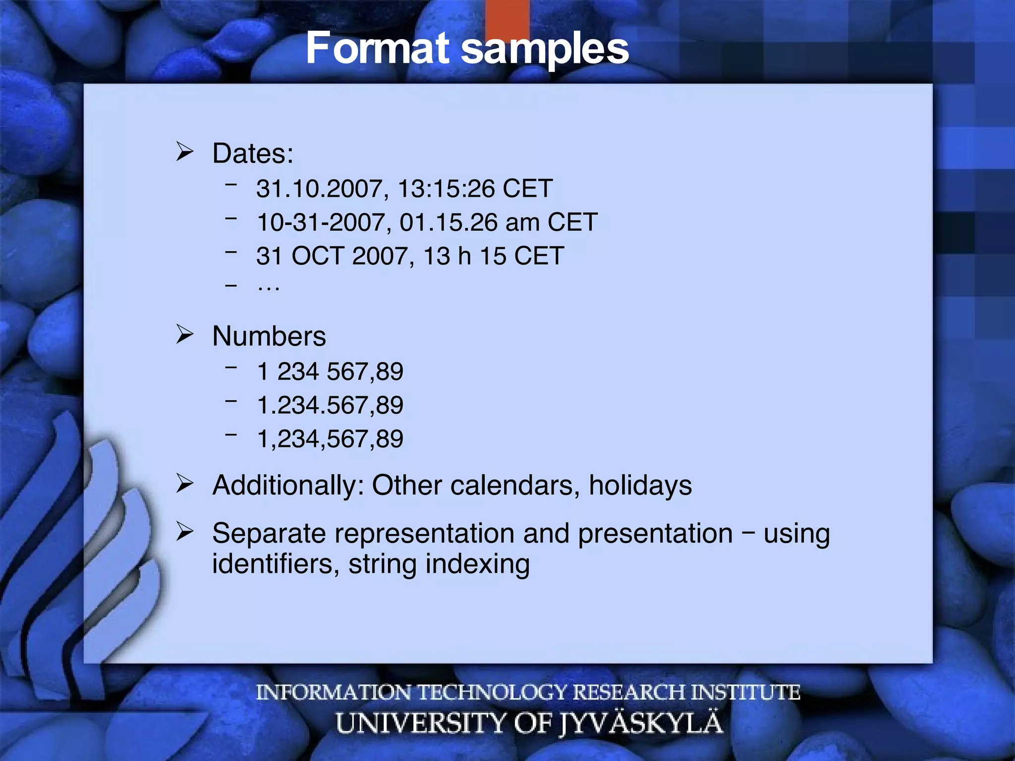 Format samples Dates: 31.10.2007, 13:15:26 CET 10-31-2007, 01.15.26 am CET 31 OCT 2007, 13 h 15 CET … Numbers 1 234 567,89 1.234.567,89 1,234,567,89 Additionally: Other calendars, holidays Separate representation and presentation – using identifiers, string indexing 