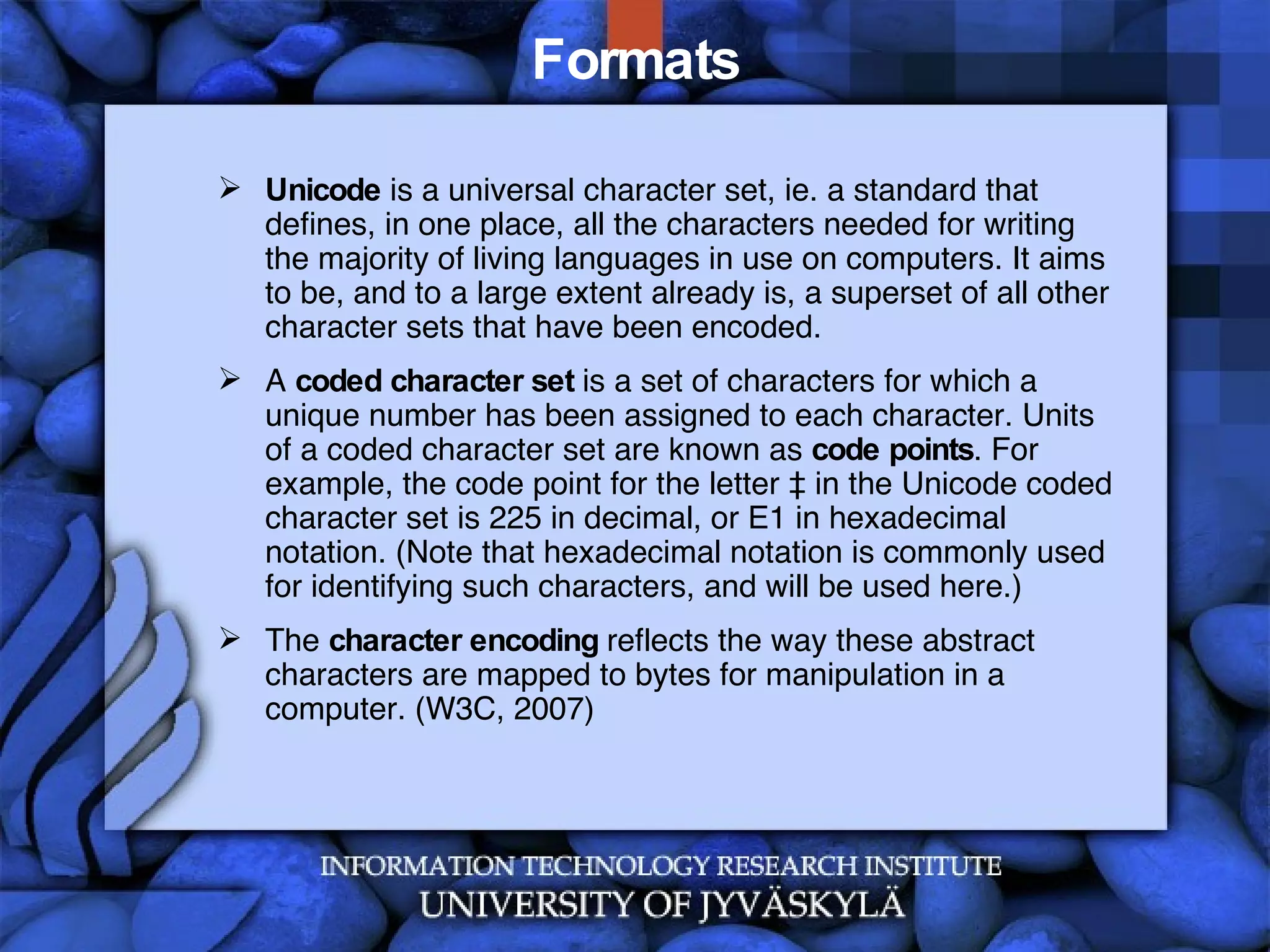 Formats Unicode  is a universal character set, ie. a standard that defines, in one place, all the characters needed for writing the majority of living languages in use on computers. It aims to be, and to a large extent already is, a superset of all other character sets that have been encoded.  A  coded character set  is a set of characters for which a unique number has been assigned to each character. Units of a coded character set are known as  code points . For example, the code point for the letter à in the Unicode coded character set is 225 in decimal, or E1 in hexadecimal notation. (Note that hexadecimal notation is commonly used for identifying such characters, and will be used here.) The  character encoding  reflects the way these abstract characters are mapped to bytes for manipulation in a computer. (W3C, 2007) 