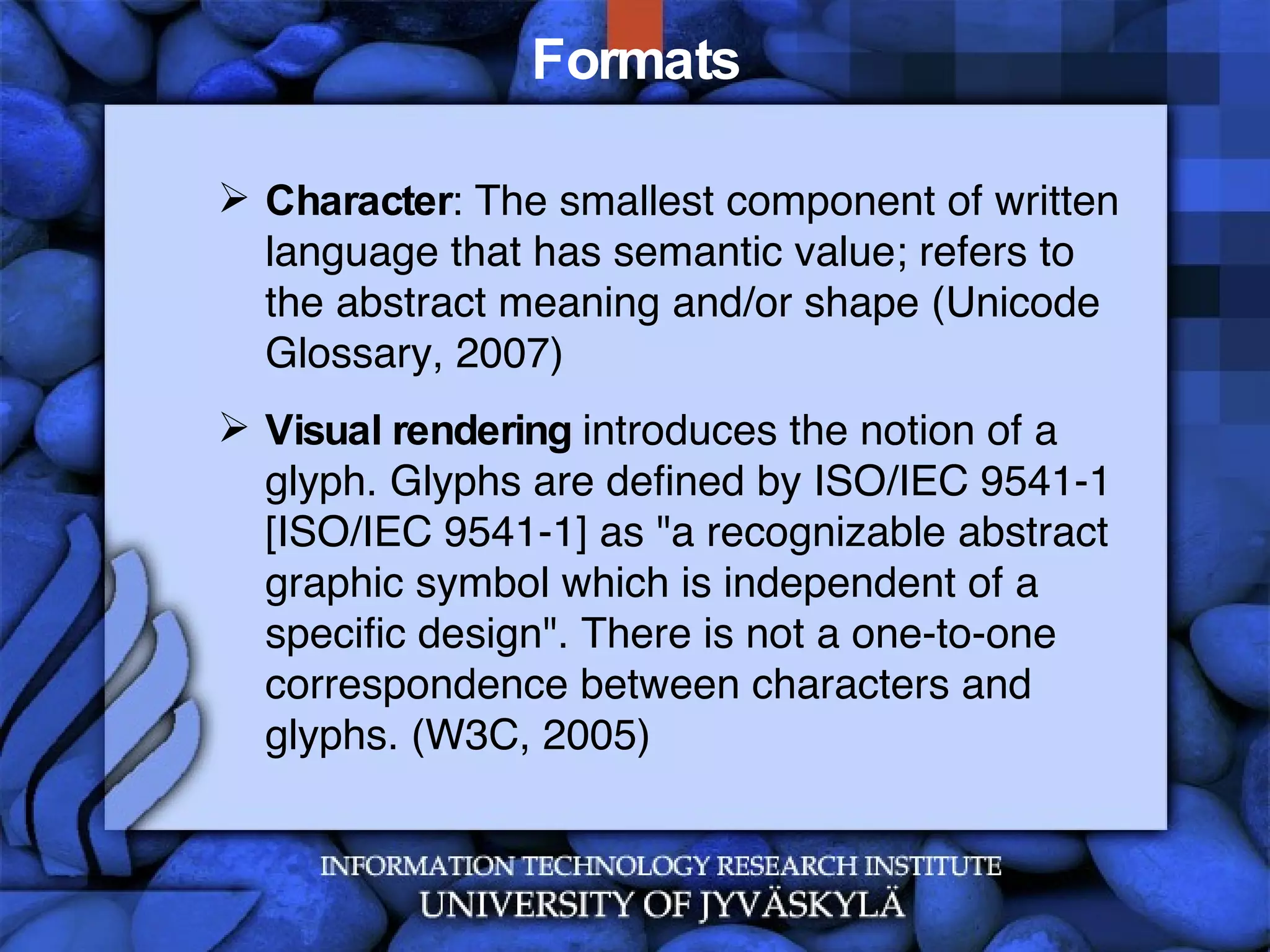 Formats Character : The smallest component of written language that has semantic value; refers to the abstract meaning and/or shape (Unicode Glossary, 2007) Visual rendering  introduces the notion of a glyph. Glyphs are defined by ISO/IEC 9541-1 [ISO/IEC 9541-1] as &quot;a recognizable abstract graphic symbol which is independent of a specific design&quot;. There is not a one-to-one correspondence between characters and glyphs. (W3C, 2005) 