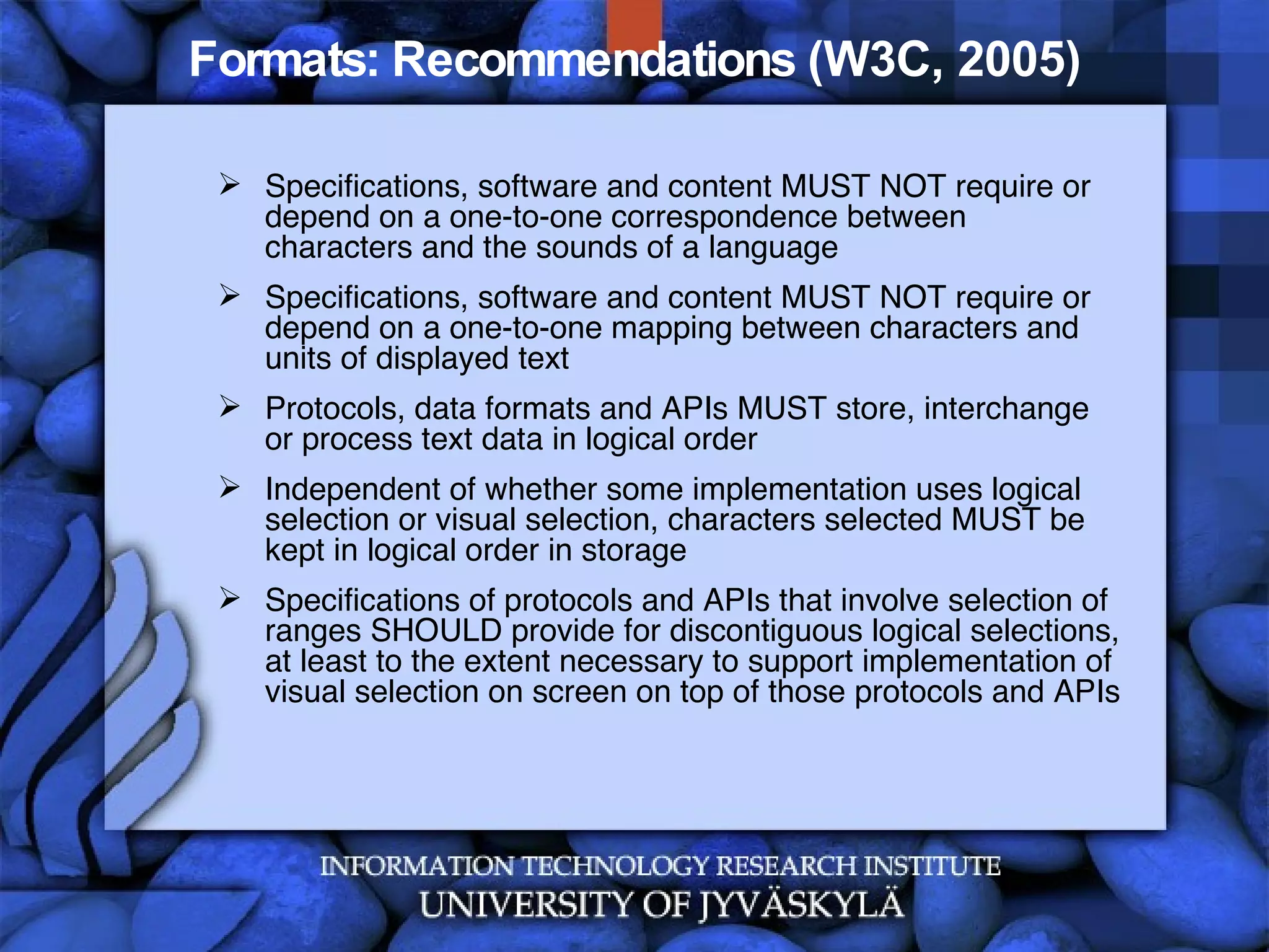 Formats: Recommendations (W3C, 2005) Specifications, software and content MUST NOT require or depend on a one-to-one correspondence between characters and the sounds of a language  Specifications, software and content MUST NOT require or depend on a one-to-one mapping between characters and units of displayed text Protocols, data formats and APIs MUST store, interchange or process text data in logical order  Independent of whether some implementation uses logical selection or visual selection, characters selected MUST be kept in logical order in storage  Specifications of protocols and APIs that involve selection of ranges SHOULD provide for discontiguous logical selections, at least to the extent necessary to support implementation of visual selection on screen on top of those protocols and APIs  