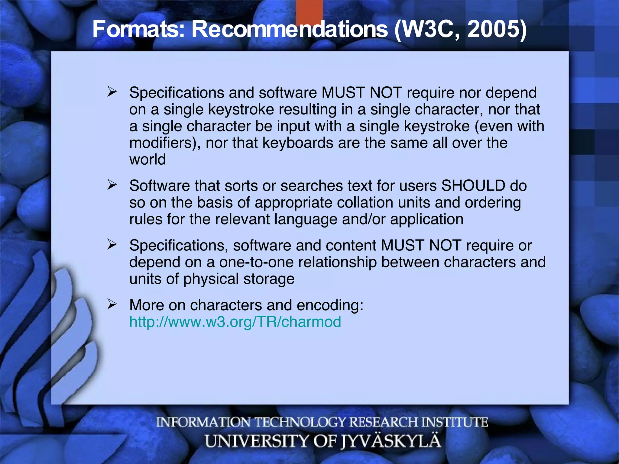 Formats: Recommendations (W3C, 2005) Specifications and software MUST NOT require nor depend on a single keystroke resulting in a single character, nor that a single character be input with a single keystroke (even with modifiers), nor that keyboards are the same all over the world  Software that sorts or searches text for users SHOULD do so on the basis of appropriate collation units and ordering rules for the relevant language and/or application  Specifications, software and content MUST NOT require or depend on a one-to-one relationship between characters and units of physical storage More on characters and encoding:  http://www.w3.org/TR/charmod 