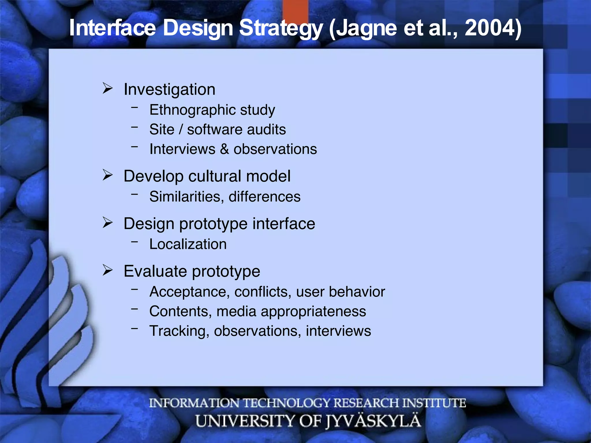 Interface Design Strategy (Jagne et al., 2004) Investigation Ethnographic study Site / software audits Interviews & observations Develop cultural model Similarities, differences Design prototype interface Localization Evaluate prototype Acceptance, conflicts, user behavior  Contents, media appropriateness  Tracking, observations, interviews 