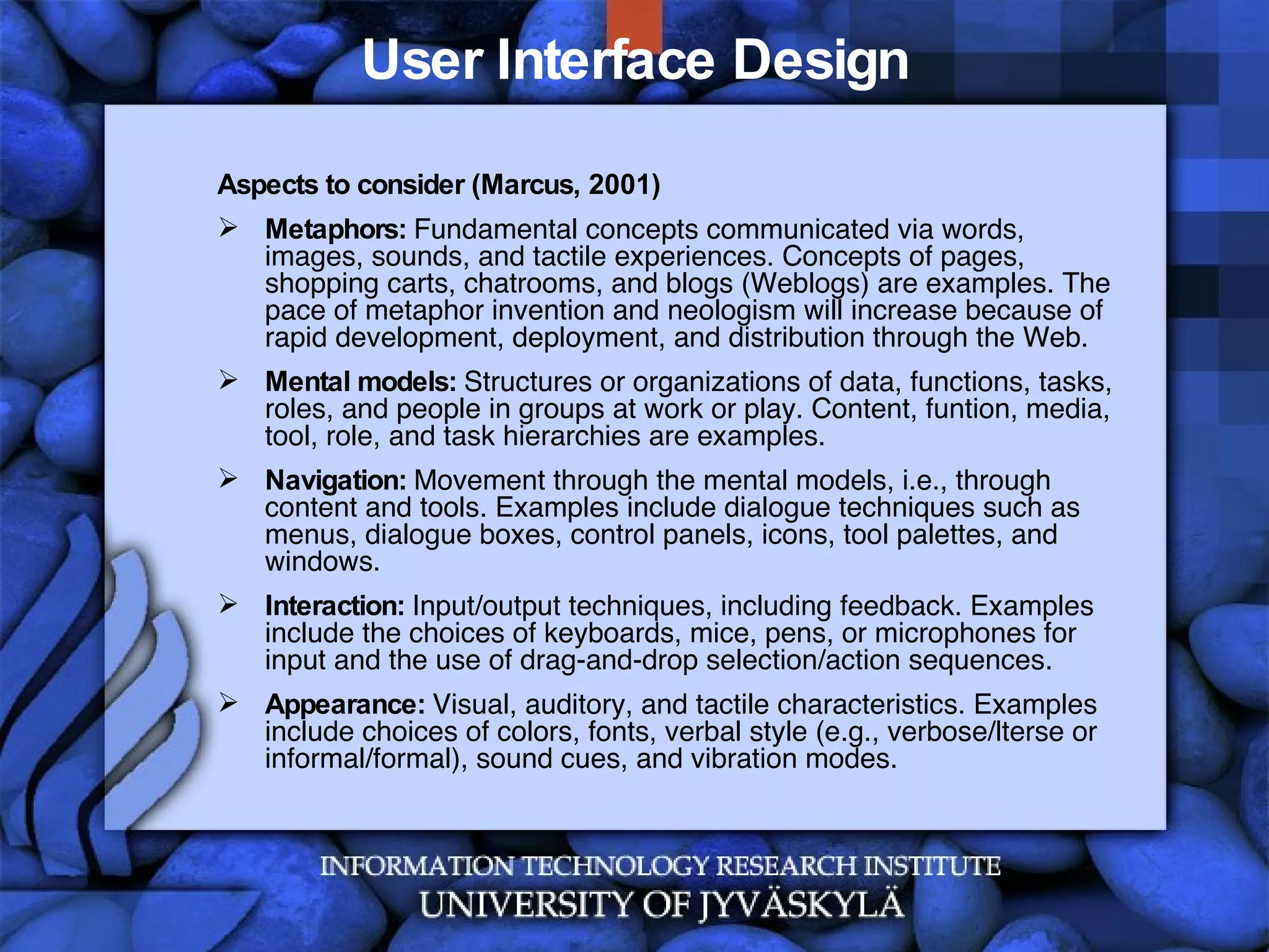 User Interface Design Aspects to consider (Marcus, 2001) Metaphors:  Fundamental concepts communicated via words, images, sounds, and tactile experiences. Concepts of pages, shopping carts, chatrooms, and blogs (Weblogs) are examples. The pace of metaphor invention and neologism will increase because of rapid development, deployment, and distribution through the Web. Mental models:  Structures or organizations of data, functions, tasks, roles, and people in groups at work or play. Content, funtion, media, tool, role, and task hierarchies are examples. Navigation:  Movement through the mental models, i.e., through content and tools. Examples include dialogue techniques such as menus, dialogue boxes, control panels, icons, tool palettes, and windows. Interaction:  Input/output techniques, including feedback. Examples include the choices of keyboards, mice, pens, or microphones for input and the use of drag-and-drop selection/action sequences. Appearance:  Visual, auditory, and tactile characteristics. Examples include choices of colors, fonts, verbal style (e.g., verbose/lterse or informal/formal), sound cues, and vibration modes. 